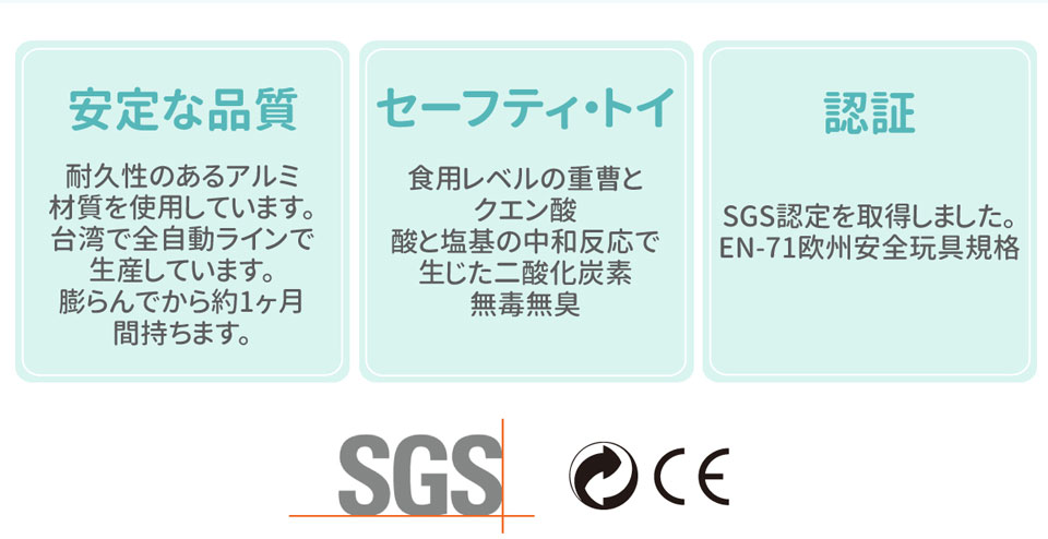 品質穩定，鋁箔材質，耐用長效，自動化機器生產，台灣製造氣球。安全玩具，食品級小蘇打粉及檸檬酸中和反應產生的是二氧化碳，無毒無味。通過SGS檢驗認證、EN-71歐盟玩具安全標準檢驗合格。